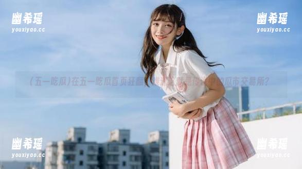 五一吃瓜 在五一吃瓜首页狂翻,难道这就是传说中的瓜市交易所?