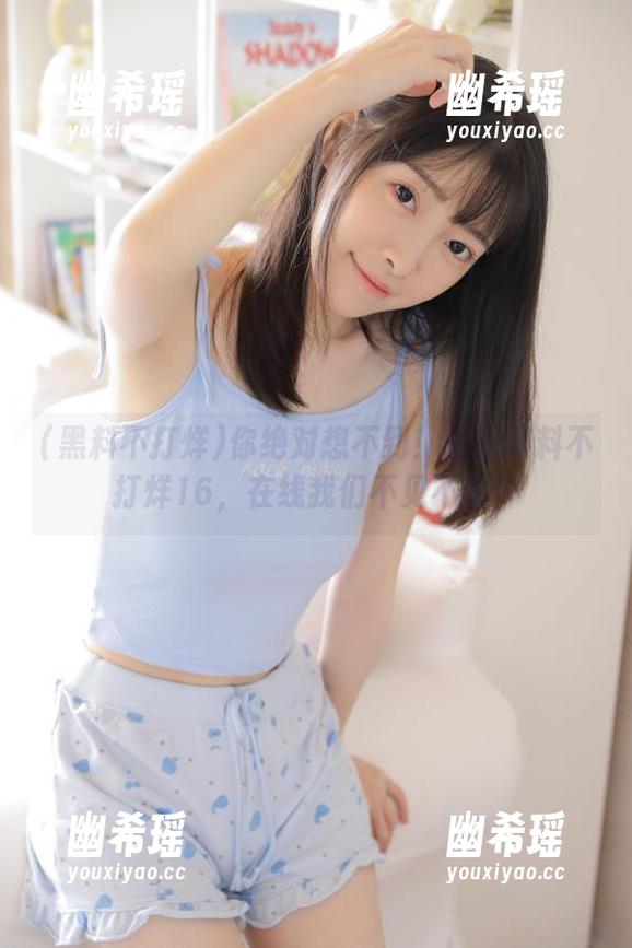 黑料不打烊 你绝对想不到!最新黑料不打烊16,在线我们不见不散!