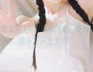 黑料吃瓜网更新在线，瞬间脑补出一出大戏！