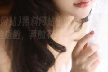 黑料网站上的网页让我一边翻看一边捂脸，真的有那么多“黑历史”嘛？